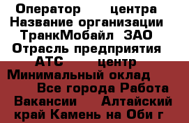 Оператор Call-центра › Название организации ­ ТранкМобайл, ЗАО › Отрасль предприятия ­ АТС, call-центр › Минимальный оклад ­ 30 000 - Все города Работа » Вакансии   . Алтайский край,Камень-на-Оби г.